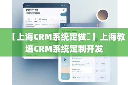 【上海CRM系统定做​】上海教培CRM系统定制开发