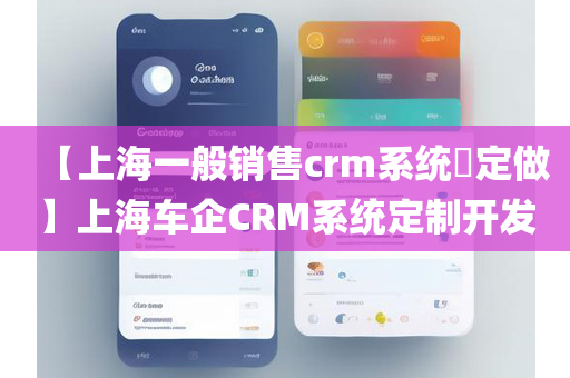 【上海一般销售crm系统​定做】上海车企CRM系统定制开发