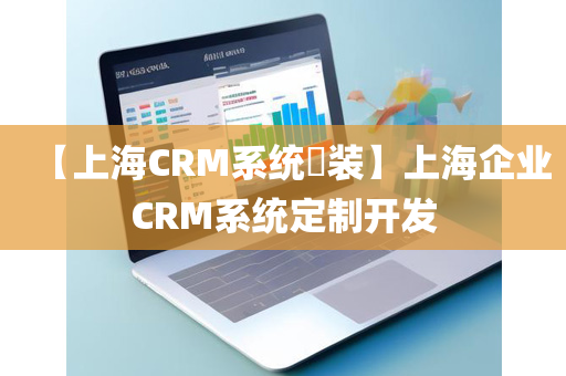 【上海CRM系统​装】上海企业CRM系统定制开发