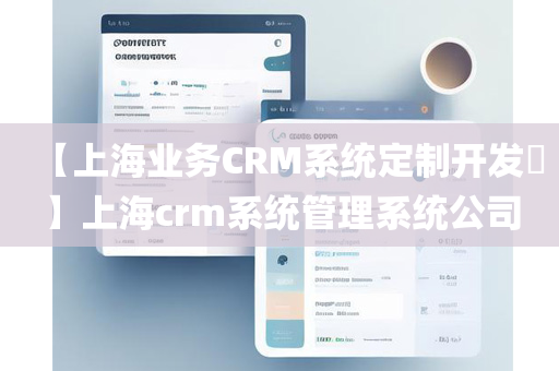 【上海业务CRM系统定制开发​】上海crm系统管理系统公司