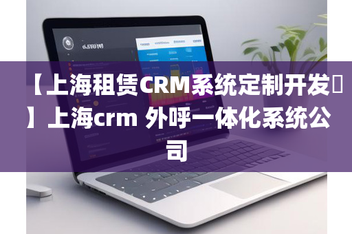 【上海租赁CRM系统定制开发​】上海crm 外呼一体化系统公司