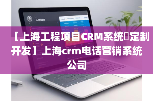 【上海工程项目CRM系统​定制开发】上海crm电话营销系统公司