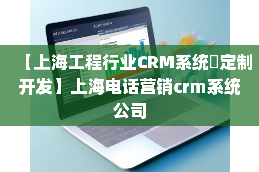 【上海工程行业CRM系统​定制开发】上海电话营销crm系统公司