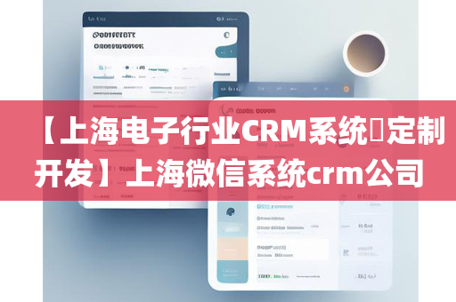 【上海电子行业CRM系统​定制开发】上海微信系统crm公司