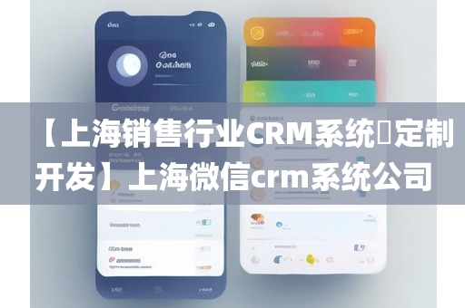 【上海销售行业CRM系统​定制开发】上海微信crm系统公司