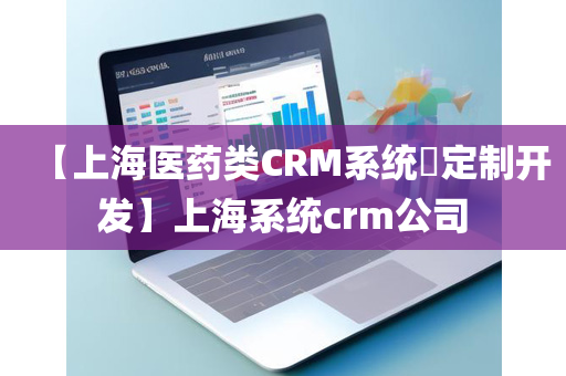 【上海医药类CRM系统​定制开发】上海系统crm公司