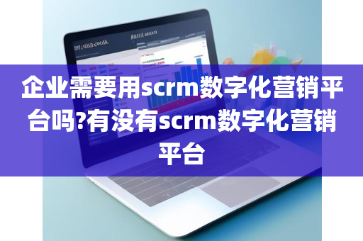 企业需要用scrm数字化营销平台吗?有没有scrm数字化营销平台