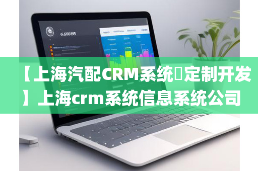 【上海汽配CRM系统​定制开发】上海crm系统信息系统公司