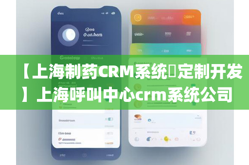 【上海制药CRM系统​定制开发】上海呼叫中心crm系统公司