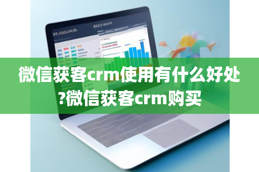 微信获客crm使用有什么好处?微信获客crm购买