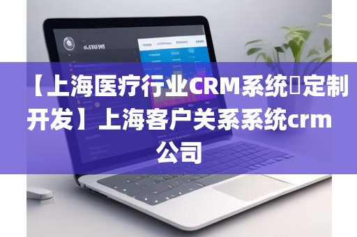 【上海医疗行业CRM系统​定制开发】上海客户关系系统crm公司