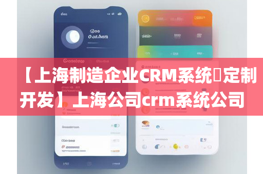 【上海制造企业CRM系统​定制开发】上海公司crm系统公司