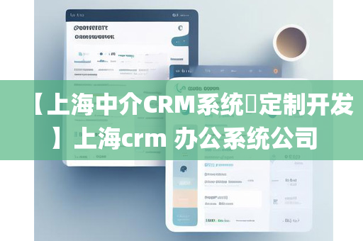 【上海中介CRM系统​定制开发】上海crm 办公系统公司