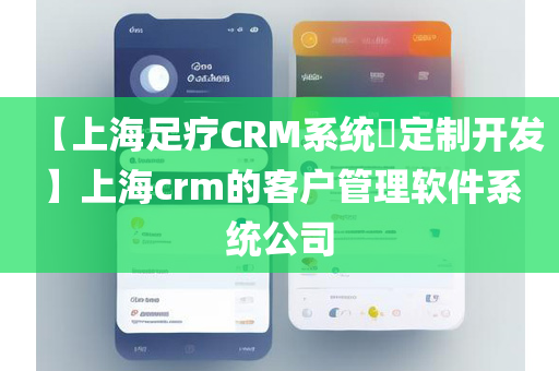 【上海足疗CRM系统​定制开发】上海crm的客户管理软件系统公司