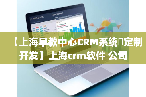 【上海早教中心CRM系统​定制开发】上海crm软件 公司