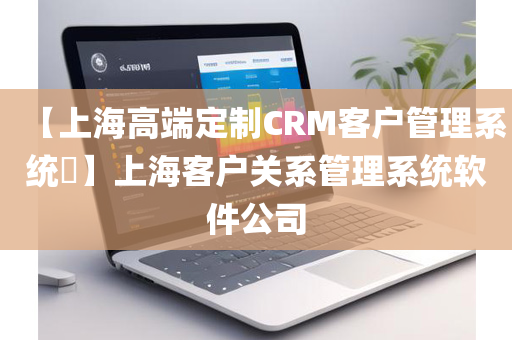 【上海高端定制CRM客户管理系统​】上海客户关系管理系统软件公司