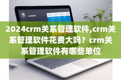 2024crm关系管理软件,crm关系管理软件花费大吗？crm关系管理软件有哪些单位