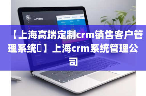 【上海高端定制crm销售客户管理系统​】上海crm系统管理公司