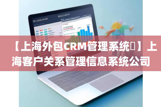 【上海外包CRM管理系统​】上海客户关系管理信息系统公司