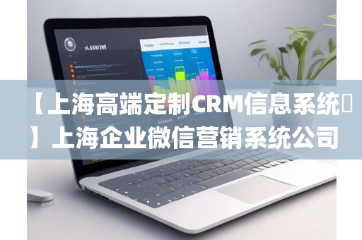 【上海高端定制CRM信息系统​】上海企业微信营销系统公司