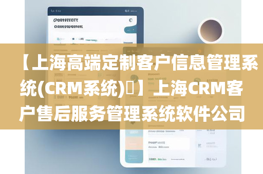 【上海高端定制客户信息管理系统(CRM系统)​】上海CRM客户售后服务管理系统软件公司