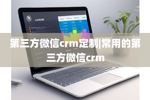 第三方微信crm定制|常用的第三方微信crm