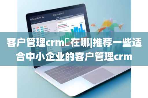 客户管理crm​在哪|推荐一些适合中小企业的客户管理crm