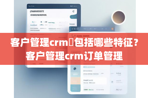 客户管理crm​包括哪些特征？客户管理crm订单管理