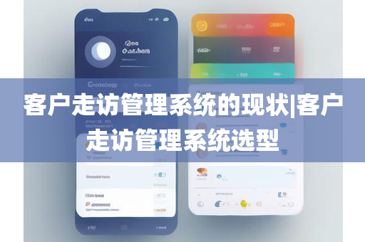 客户走访管理系统的现状|客户走访管理系统选型