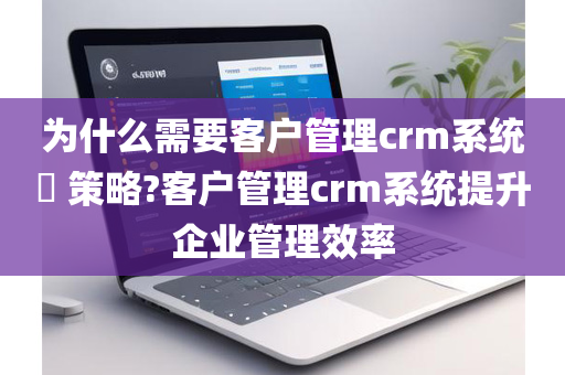 为什么需要客户管理crm系统​ 策略?客户管理crm系统提升企业管理效率