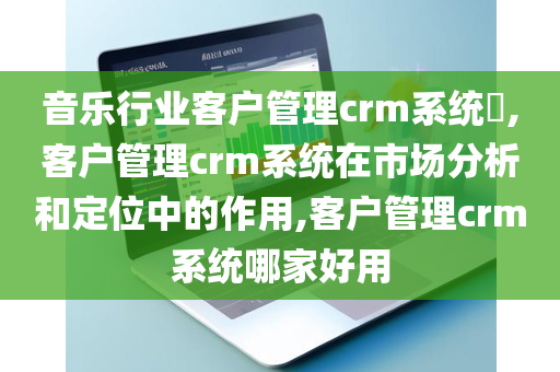 音乐行业客户管理crm系统​,客户管理crm系统在市场分析和定位中的作用,客户管理crm系统哪家好用