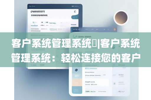 客户系统管理系统​|客户系统管理系统：轻松连接您的客户