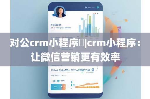 对公crm小程序​|crm小程序：让微信营销更有效率